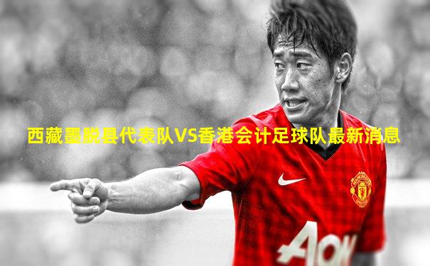 西藏墨脱县代表队VS香港会计足球队最新消息