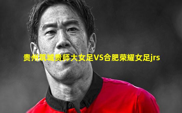 贵州筑城贵师大女足VS合肥荣耀女足jrs