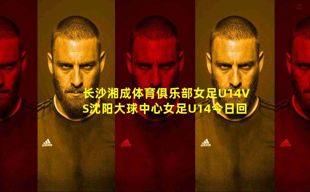 长沙湘成体育俱乐部女足U14VS沈阳大球中心女足U14今日回放
