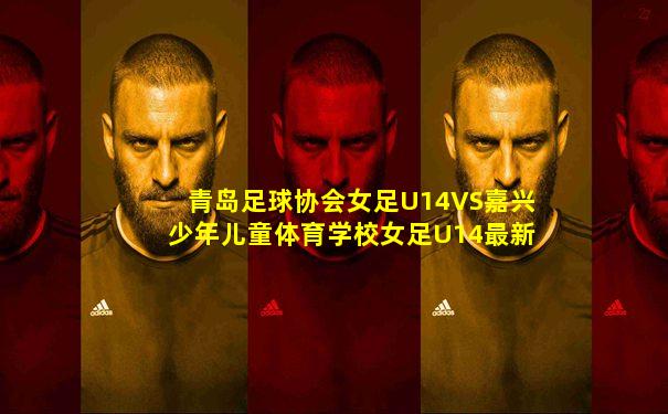 青岛足球协会女足U14VS嘉兴少年儿童体育学校女足U14最新消息